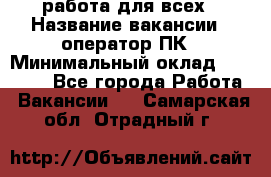 работа для всех › Название вакансии ­ оператор ПК › Минимальный оклад ­ 15 000 - Все города Работа » Вакансии   . Самарская обл.,Отрадный г.